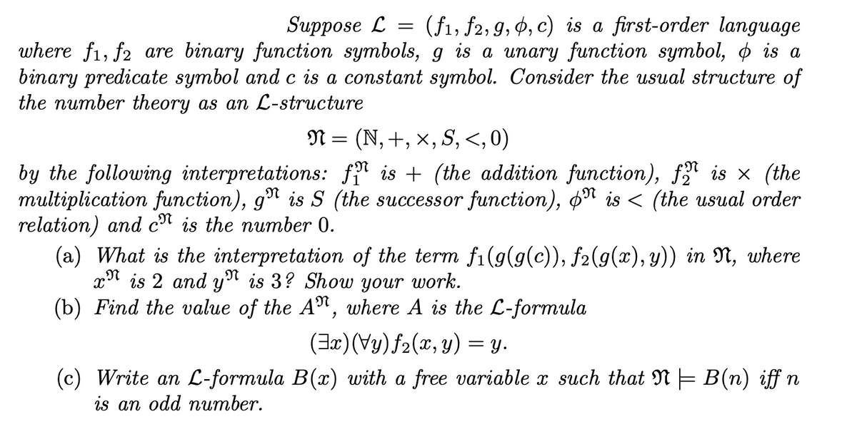 Suppose L = (f1, f2, 9, Ø, c) is a first-order language
where f1, f2 are binary function symbols, g is a unary function symbol, o is a
binary predicate symbol and c is a constant symbol. Consider the usual structure of
the number theory as an L-structure
N = (N,+, x, S, <,0)
by the following interpretations: fª is + (the addition function), f is x (the
multiplication function), g" is S (the successor function), o" is < (the usual order
relation) and c" is the number 0.
(a) What is the interpretation of the term fi(g(g(c)), f2(g(x), y)) in N, where
x" is 2 and y" is 3? Show your work.
(b) Find the value of the A", where A is the L-formula
(3x)(Vy)f2(x,y) = y.
(c) Write an L-formula B(x) with a free variable x such that N = B(n) iff n
is an odd nитber.
