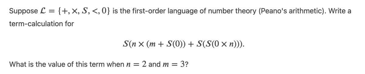 Suppose L =
{+, X, S, <, 0} is the first-order language of number theory (Peano's arithmetic). Write a
term-calculation for
S(n x (m + S(0)) + S(S(0 × n))).
What is the value of this term when n = 2 and m = 3?
