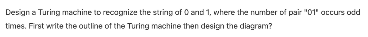 Design a Turing machine to recognize the string of 0 and 1, where the number of pair "01" occurs odd
times. First write the outline of the Turing machine then design the diagram?
