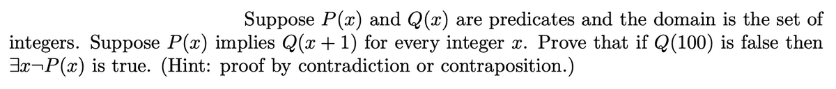 Suppose P(x) and Q(x) are predicates and the domain is the set of
integers. Suppose P(x) implies Q(x + 1) for every integer x. Prove that if Q(100) is false then
Jx¬P(x) is true. (Hint: proof by contradiction or contraposition.)
