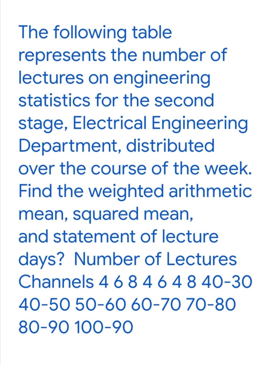 The following table
represents the number of
lectures on engineering
statistics for the second
stage, Electrical Engineering
Department, distributed
over the course of the week.
Find the weighted arithmetic
mean, squared mean,
and statement of lecture
days? Number of Lectures
Channels 4 6 8 4 6 4 8 40-30
40-50 50-60 60-70 70-80
80-90 100-90