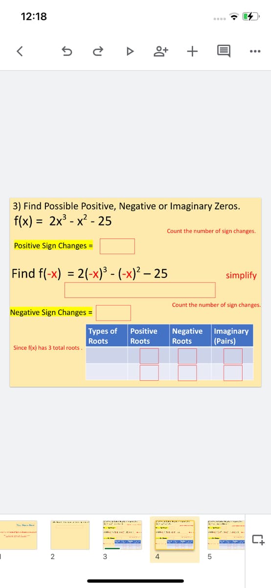 12:18
3) Find Possible Positive, Negative or Imaginary Zeros.
f(x) = 2x³ - x? - 25
Count the number of sign changes.
Positive Sign Changes =
Find f(-x) = 2(-x)³ - (-x)² – 25
simplify
Count the number of sign changes.
Negative Sign Changes =
Types of
Imaginary
(Pairs)
Positive
Negative
Roots
Roots
Roots
Since f(x) has 3 total roots.
2
4
+
