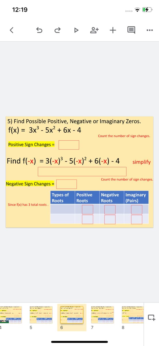12:19
...
5) Find Possible Positive, Negative or Imaginary Zeros.
f(x) = 3x - 5x? + 6x - 4
Count the number of sign changes.
Positive Sign Changes =
Find f(-x) = 3(-x)³ - 5(-x)² + 6(-x) - 4
simplify
%3D
Count the number of sign changes.
Negative Sign Changes =
Types of
Positive
Negative
Imaginary
(Pairs)
Roots
Roots
Roots
Since f(x) has 3 total roots.
5
6
7
8
+
