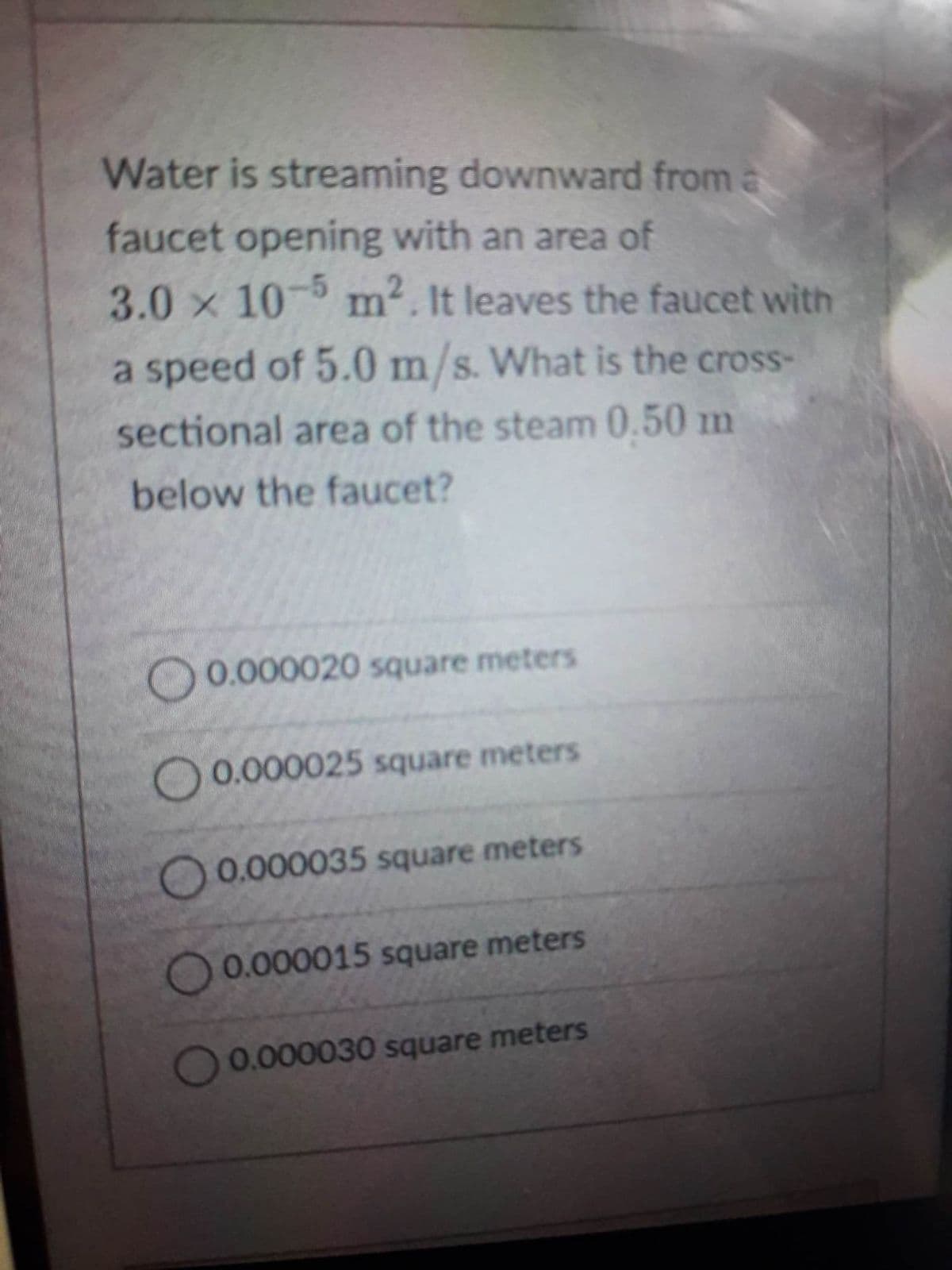 Water is streaming downward from a
faucet opening with an area of
3.0 x 10-5 m². It leaves the faucet with
a speed of 5.0 m/s. What is the cross-
sectional area of the steam 0.50 m
below the faucet?
0.000020 square meters
0.000025 square meters
0.000035 square meters
O 0.000015 square meters
0.000030 square meters