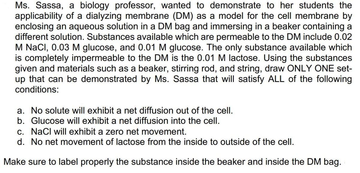 Ms. Sassa, a biology professor, wanted to demonstrate to her students the
applicability of a dialyzing membrane (DM) as a model for the cell membrane by
enclosing an aqueous solution in a DM bag and immersing in a beaker containing a
different solution. Substances available which are permeable to the DM include 0.02
M NaCl, 0.03 M glucose, and 0.01 M glucose. The only substance available which
is completely impermeable to the DM is the 0.01 M lactose. Using the substances
given and materials such as a beaker, stirring rod, and string, draw ONLY ONE set-
up that can be demonstrated by Ms. Sassa that will satisfy ALL of the following
conditions:
a. No solute will exhibit a net diffusion out of the cell.
b. Glucose will exhibit a net diffusion into the cell.
c. NaCl will exhibit a zero net movement.
d. No net movement of lactose from the inside to outside of the cell.
Make sure to label properly the substance inside the beaker and inside the DM bag.