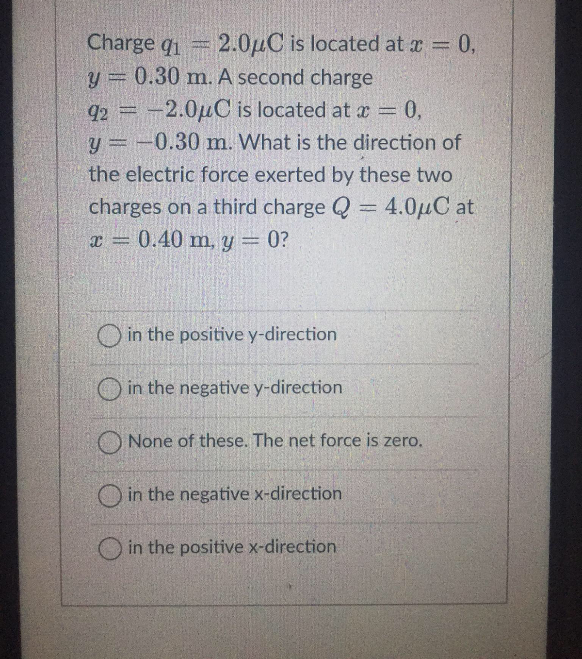 Charge q₁ = 2.0μC is located at x = 0,
y = 0.30 m. A second charge
92 = -2.0μC is located at x = 0,
y = -0.30 m. What is the direction of
the electric force exerted by these two
charges on a third charge Q = 4.0μC at
x = 0.40 m, y = 0?
O in the positive y-direction
in the negative y-direction
None of these. The net force is zero.
in the negative x-direction.
in the positive x-direction