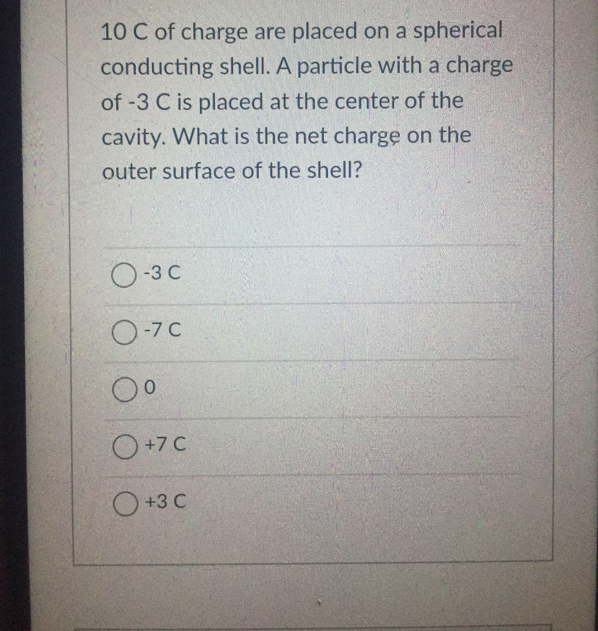 10 C of charge are placed on a spherical
conducting shell. A particle with a charge
of -3 C is placed at the center of the
cavity. What is the net charge on the
outer surface of the shell?
O-3 C
0-7C
Oº
O +7 C
O +3 C