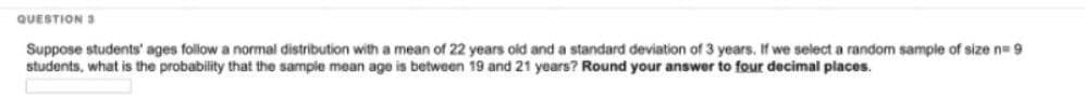 QUESTIONS
Suppose students' ages follow a normal distribution with a mean of 22 years old and a standard deviation of 3 years. If we select a random sample of size n=9
students, what is the probability that the sample mean age is between 19 and 21 years? Round your answer to four decimal places.