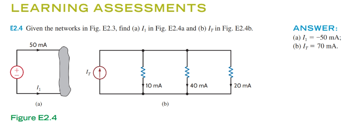 LEARNING ASSESSMENTS
E2.4 Given the networks in Fig. E2.3, find (a) I, in Fig. E2.4a and (b) I, in Fig. E2.4b.
50 mA
4₁
(a)
Figure E2.4
IT
10 mA
40 mA
20 mA
ANSWER:
(a) I₁ = -50 mA;
(b) IT = 70 mA.