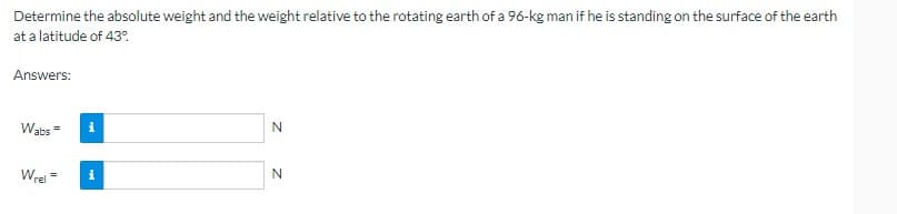Determine the absolute weight and the weight relative to the rotating earth of a 96-kg man if he is standing on the surface of the earth
at a latitude of 43%
Answers:
Wabs=
Wrel
=
i
i
N
N