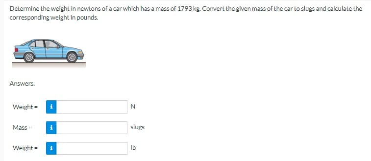 Determine the weight in newtons of a car which has a mass of 1793 kg. Convert the given mass of the car to slugs and calculate the
corresponding weight in pounds.
Answers:
Weight =
Mass=
Weight=
i
i
N
slugs
lb