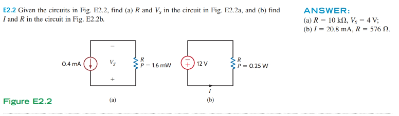 E2.2 Given the circuits in Fig. E2.2, find (a) R and V, in the circuit in Fig. E2.2a, and (b) find
I and R in the circuit in Fig. E2.2b.
Figure E2.2
0.4 mA (
+
(a)
wwwwwwwww
R
P = 1.6 mW
+
12 V
I
(b)
R
P = 0.25 W
ANSWER:
(a) R = 10 kn, Vs = 4 V;
(b) / 20.8 mA, R = 576 2.
…………………………….......