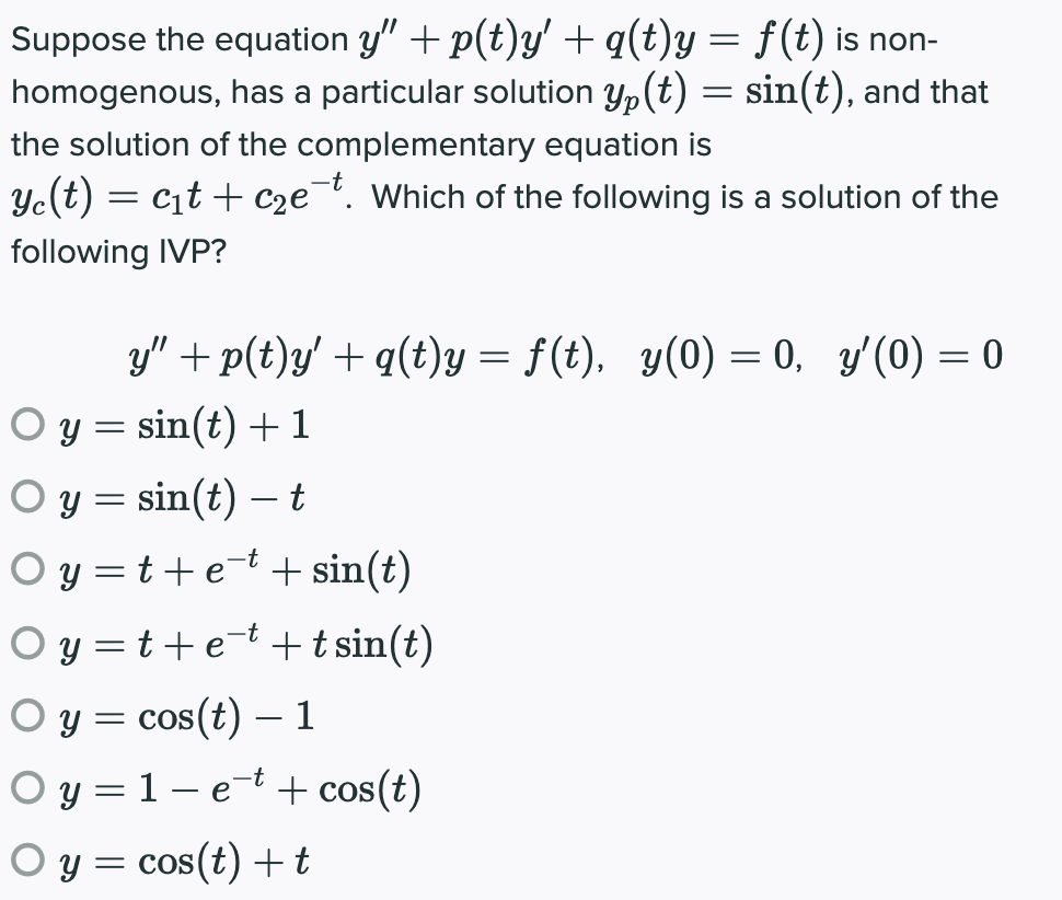 Suppose the equation y" + p(t)y' +q(t)y = f(t) is non-
homogenous, has a particular solution yp(t) = sin(t), and that
the solution of the complementary equation is
Ye(t) = cit + C2e¯t. Which of the following is a solution of the
following IVP?
y" + p(t)y' + q(t)y = f(t), y(0) = 0, y'(0) = 0
O y = sin(t) +1
O y = sin(t) – t
O y = t+et + sin(t)
O y =t+et +t sin(t)
O y = cos(t) – 1
O y = 1 – e-t + cos(t)
O y = cos(t) +t
