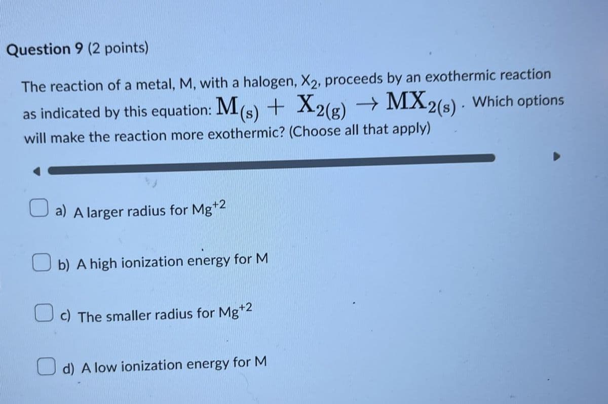 Question 9 (2 points)
The reaction of a metal, M, with a halogen, X2, proceeds by an exothermic reaction
as indicated by this equation: M(s) + X2(g) → MX2(s). Which options
will make the reaction more exothermic? (Choose all that apply)
☐ a) A larger radius for Mg+2
b) A high ionization energy for M
c) The smaller radius for Mg+2
☐ d) A low ionization energy for M