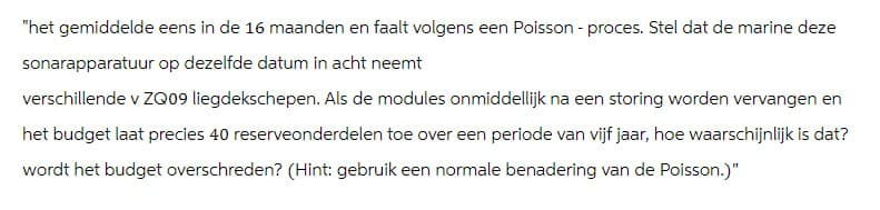 "het gemiddelde eens in de 16 maanden en faalt volgens een Poisson - proces. Stel dat de marine deze
sonarapparatuur op dezelfde datum in acht neemt
verschillende v ZQ09 liegdekschepen. Als de modules onmiddellijk na een storing worden vervangen en
het budget laat precies 40 reserveonderdelen toe over een periode van vijf jaar, hoe waarschijnlijk is dat?
wordt het budget overschreden? (Hint: gebruik een normale benadering van de Poisson.)"