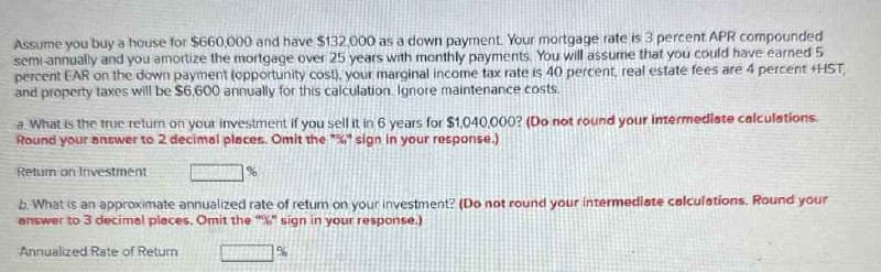 Assume you buy a house for $660,000 and have $132,000 as a down payment. Your mortgage rate is 3 percent APR compounded
semi-annually and you amortize the mortgage over 25 years with monthly payments. You will assume that you could have earned 5
percent EAR on the down payment (opportunity cost), your marginal income tax rate is 40 percent, real estate fees are 4 percent +HST
and property taxes will be $6,600 annually for this calculation. Ignore maintenance costs.
a. What is the true return on your investment if you sell it in 6 years for $1,040,000? (Do not round your intermediate calculations.
Round your answer to 2 decimal places. Omit the "%" sign in your response.)
Return on Investment
%
b. What is an approximate annualized rate of return on your investment? (Do not round your intermediate calculations. Round your
answer to 3 decimal places. Omit the "%" sign in your response.)
Annualized Rate of Return
%