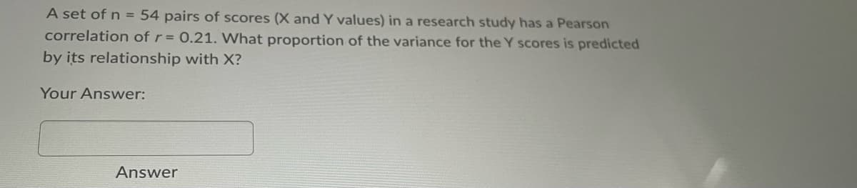 A set of n = 54 pairs of scores (X and Y values) in a research study has a Pearson
correlation of r = 0.21. What proportion of the variance for the Y scores is predicted
by its relationship with X?
Your Answer:
Answer