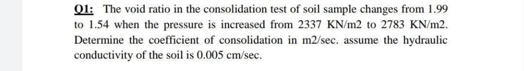 Q1: The void ratio in the consolidation test of soil sample changes from 1.99
to 1.54 when the pressure is increased from 2337 KN/m2 to 2783 KN/m2.
Determine the coefficient of consolidation in m2/sec. assume the hydraulic
conductivity of the soil is 0.005 cm/sec.
