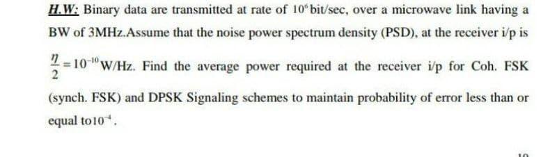 H.W: Binary data are transmitted at rate of 10 bit/sec, over a microwave link having a
BW of 3MHZ.Assume that the noise power spectrum density (PSD), at the receiver i/p is
-10.
= 10"W/Hz. Find the average power required at the receiver i/p for Coh. FSK
2
(synch. FSK) and DPSK Signaling schemes to maintain probability of error less than or
equal to10.
