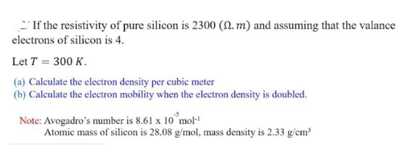 'If the resistivity of pure silicon is 2300 (2. m) and assuming that the valance
electrons of silicon is 4.
Let T = 300 K.
(a) Calculate the electron density per cubic meter
(b) Calculate the electron mobility when the electron density is doubled.
Note: Avogadro's number is 8.61 x 10 mol
Atomic mass of silicon is 28.08 g/mol, mass density is 2.33 g/cm
