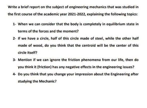 Write a brief report on the subject of engineering mechanics that was studied in
the first course of the academic year 2021-2022, explaining the following topics:
1- When we can consider that the body is completely in equilibrium state in
terms of the forces and the moment?
2- If we have a circle, half of this circle made of steel, while the other half
made of wood, do you think that the centroid will be the center of this
circle itself?
3- Mention if we can ignore the friction phenomena from our life, then do
you think it (friction) has any negative effects in the engineering issues?
4- Do you think that you change your impression about the Engineering after
studying the Mechanic?
