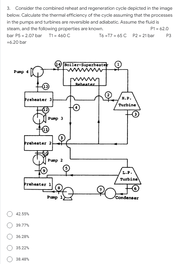 3. Consider the combined reheat and regeneration cycle depicted in the image
below. Calculate the thermal efficiency of the cycle assuming that the processes
in the pumps and turbines are reversible and adiabatic. Assume the fluid is
steam, and the following properties are known.
P1 = 62.0
bar P5 = 2.07 bar T1= 460 C
T6 =T7 = 65 C P2 = 21 bar
P3
=6.20 bar
Boiler-Superheater
Pump 4
Reheater
13
Þreheater 3
н.Р.
Turbine
Pump 3
Preheater 2
Pump 2
L.P.
Turbine
þreheater 1
Pump
Condenser
42.55%
39.77%
36.28%
35.22%
38.48%
