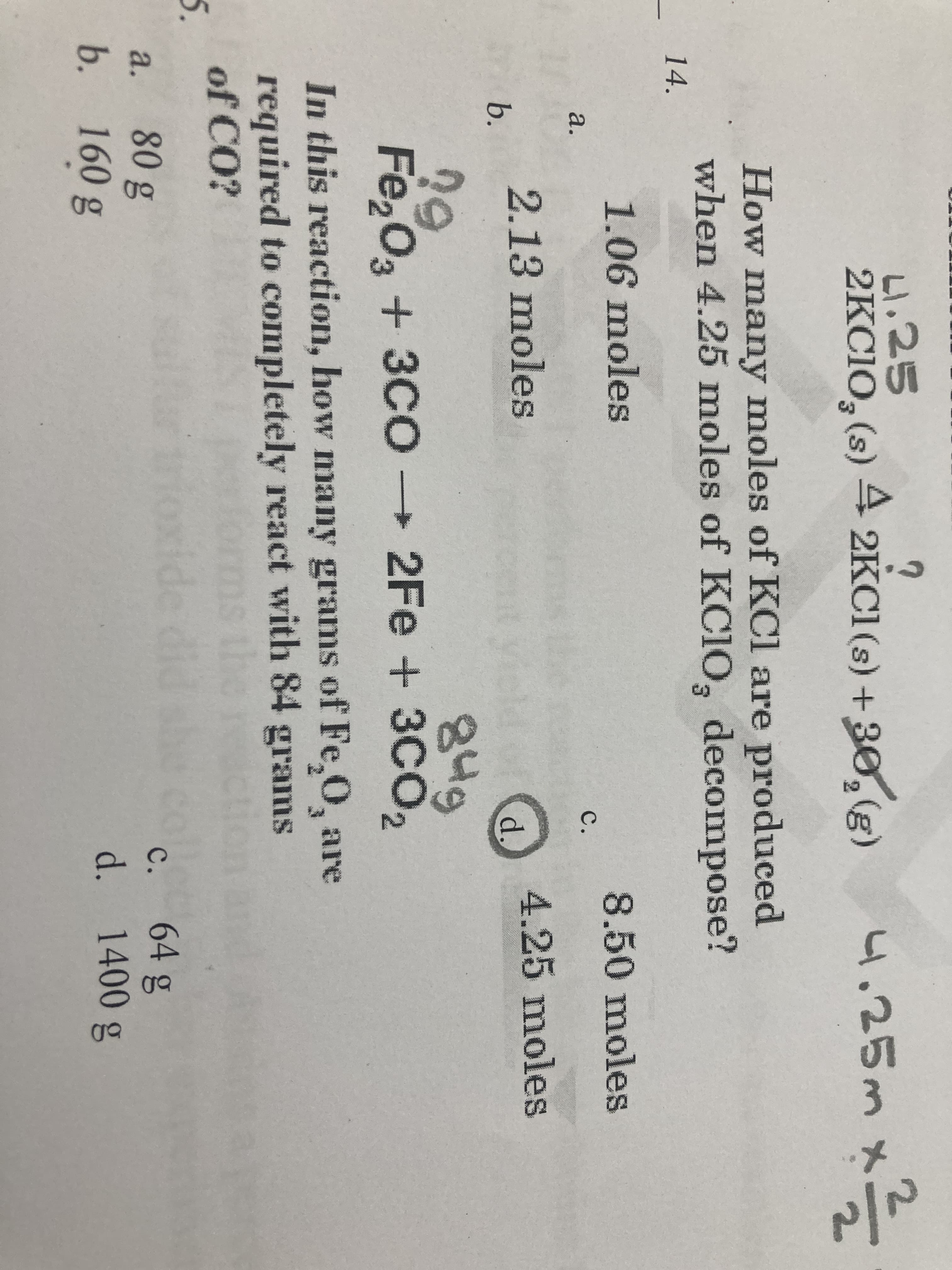 L1.25
2KC10, (s) 4;
2KC1 (s) + 30,(g)
4.25m x.
How many moles of KCl are produced
when 4.25 moles of KC1O, decompose?
14.
1.06 moles
8.50 moles
с.
2.13 moles
b.
4.25 moles
d.
849
Fe,O3 + 3C0→ ,
29
2Fe+3CO
O,
In this reaction, how many grams of Fe,0, are
required to completely react with 84 grams
of CO?
5.
the
oxide
64g
d. 1400 g
с.
80g
b. 160 g
a.
/2
C.
a.
