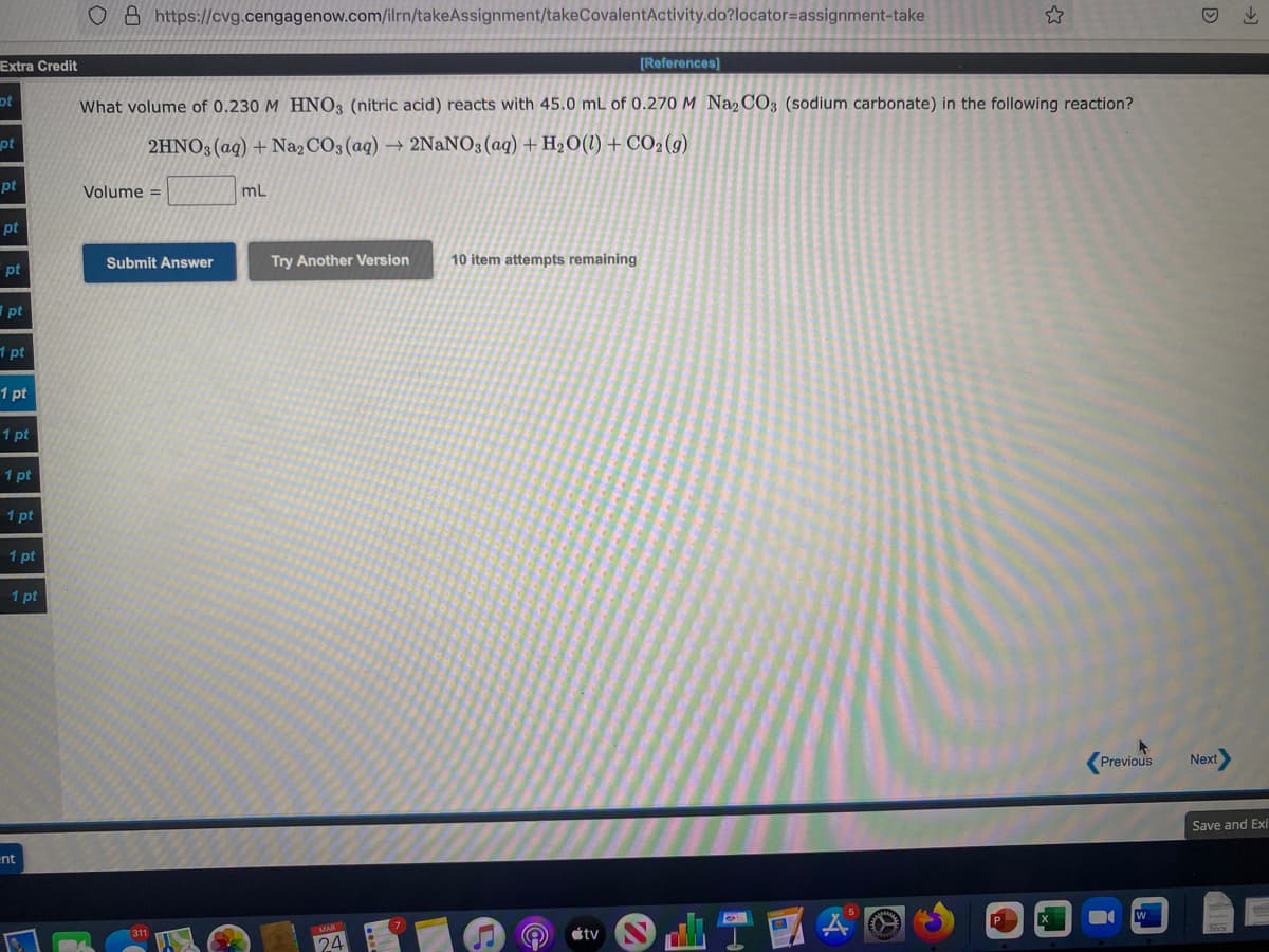 o 8 https://cvg.cengagenow.com/ilrn/takeAssignment/takeCovalentActivity.do?locator=assignment-take
Extra Credit
[References]
ot
What volume of 0.230 M HNO3 (nitric acid) reacts with 45.0 mL of 0.270 M Na2 CO3 (sodium carbonate) in the following reaction?
pt
2HNO3 (aq) + Na2 CO3 (aq) → 2NaNO3 (aq) + H2O(1) + CO2(9)
pt
Volume =
mL
pt
Submit Answer
Try Another Version
10 item attempts remaining
pt
| pt
1 pt
1 pt
1 pt
1 pt
1 pt
1 pt
1 pt
Previous
Next
Save and Exi
ent
étv
24
