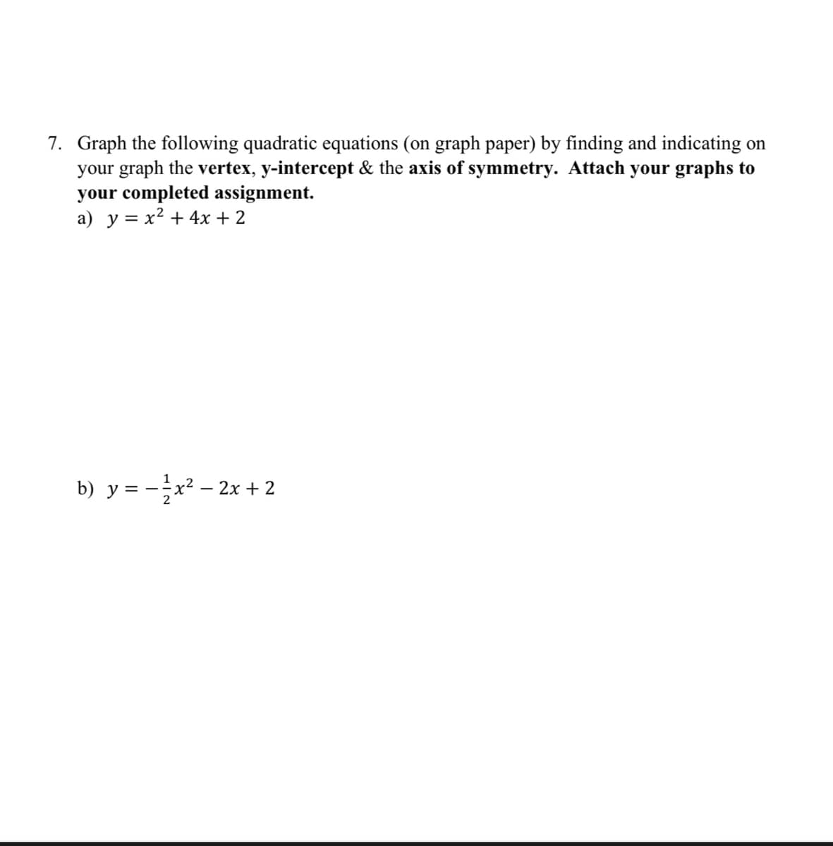 7. Graph the following quadratic equations (on graph paper) by finding and indicating on
your graph the vertex, y-intercept & the axis of symmetry. Attach your graphs to
your completed assignment.
a) y = x² + 4x + 2
b) y = − ²x² - 2x + 2