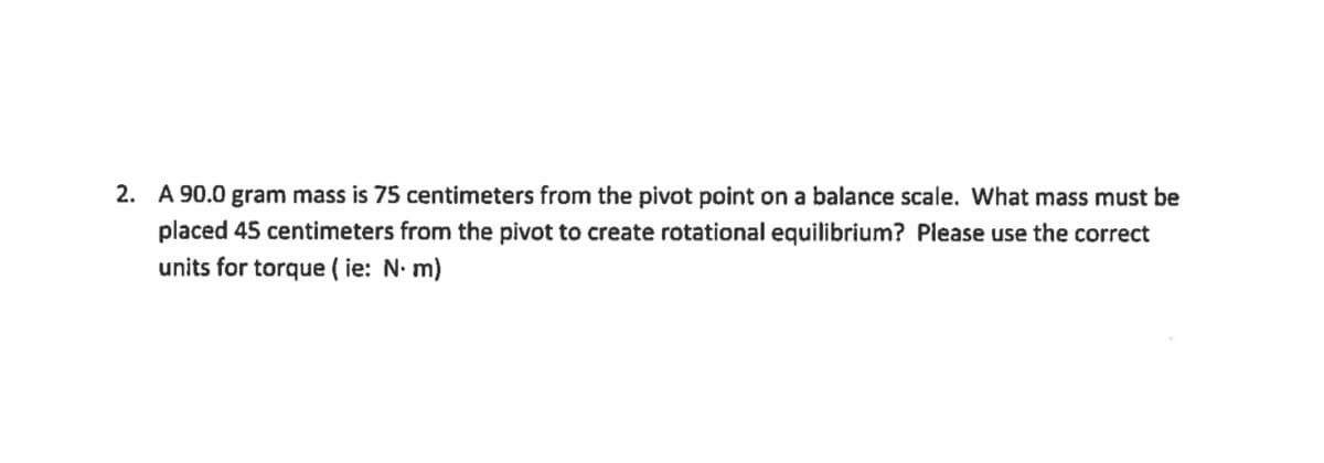 2. A 90.0 gram mass is 75 centimeters from the pivot point on a balance scale. What mass must be
placed 45 centimeters from the pivot to create rotational equilibrium? Please use the correct
units for torque (ie: N. m)