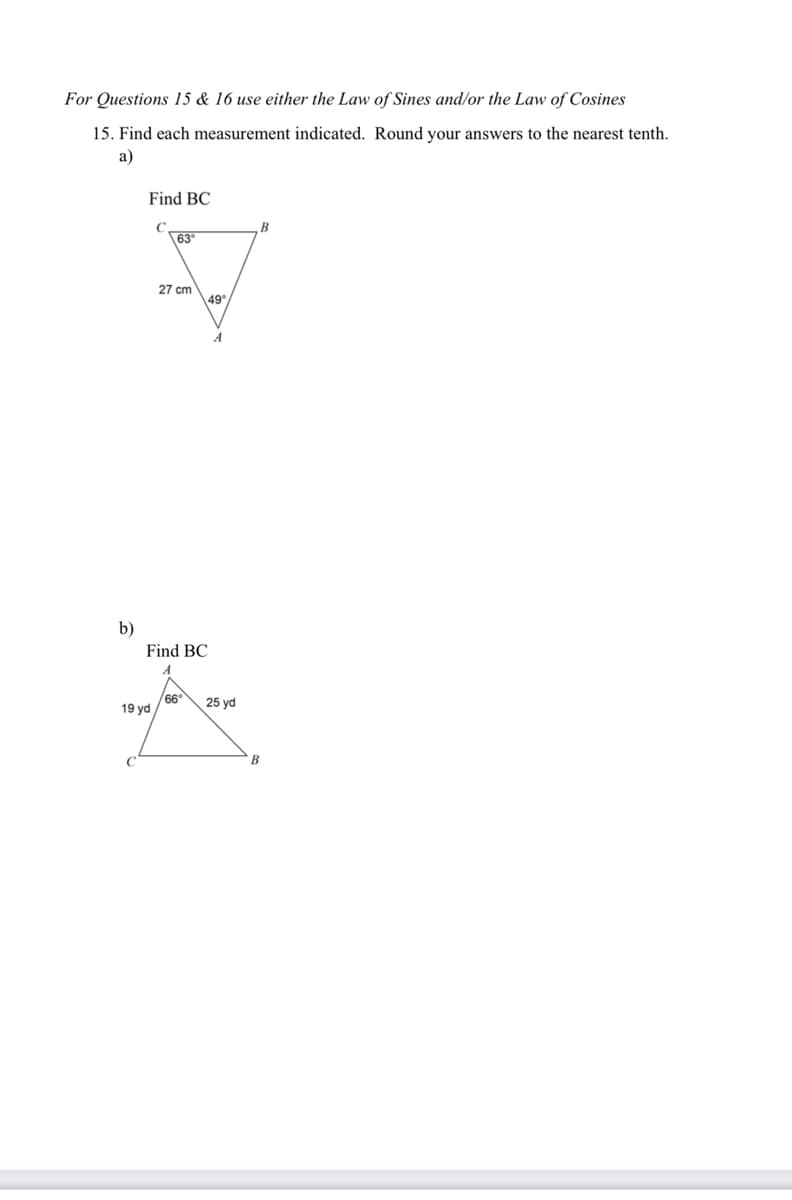 For Questions 15 & 16 use either the Law of Sines and/or the Law of Cosines
15. Find each measurement indicated. Round your answers to the nearest tenth.
a)
b)
Find BC
63°
27 cm
19 yd
Find BC
M
49°
66° 25 yd
B
B