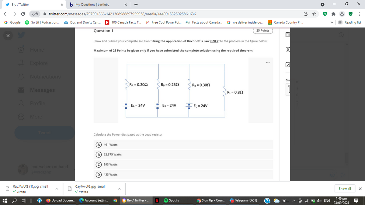 y Bry / Twitter
b My Questions | bartleby
->
A twitter.com/messages/797991866-1421308988897959938/media/1440915325025861636
出 ☆
G Google
O So Lit | Podcast on...
O Dos and Don'ts Can...
F 100 Canada Facts T.
P Free Cool PowerPoi.
PO Facts about Canada.
G we deliver inside ou..
O Canada Country Pr.
E Reading list
Question 1
25 Points
Show and Submit your complete solution "Using the application of Kirchhoff's Law ONLY" to the problem in the figure below:
Home
X
Maximum of 25 Points be given only if you have submitted the complete solution using the required theorem:
E Explore
A Notifications
Gra
RA = 0.202
R =0.252
R = 0.302
M Messages
R = 0.82
Profile
I EA = 24V
Es = 24V
Ec = 24V
(- More
Tweet
Calculate the Power dissipated at the Load resistor.
(A) 461 Watts
B) 62.375 Watts
C) 593 Watts
coursehero onhand
@verdgshp
D) 433 Watts
OayJAvUG (1).jpg_small
OayJAvUG.jpg_small
Show all
V Verified
V Verified
1:46 pm
23/09/2021
O Upload Docum.. Account Settin.
O Bry / Twitter - .
N
O Spotify
a Sign Up - Cou.
a Telegram (6651)
30..
ENG
© © O O
