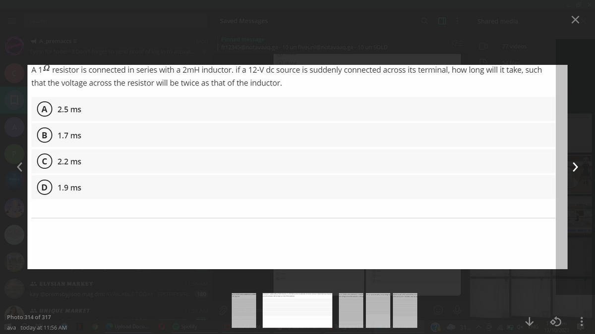 Saved Messages
Shared media
A premaccs =
Pinned message
| fr12345@notavaaq.ga - 10 un fiveunl@notavaaq.ga - 10 un SOLD
77 videos
A 12 resistor is connected in series with a 2mH inductor. if a 12-V dc source is suddenly connected across its terminal, how long will it take, such
that the voltage across the resistor will be twice as that of the inductor.
A
2.5 ms
B) 1.7 ms
(c) 2.2 ms
D
1.9 ms
E ELYSIAN MARKET
kay @premsbyjisoo mag dm: AVAIL
180
4 UNIQUE MARKET
Photo 314 of 317
ava today at 11:56 AM
Upload Docu. 0 O Spotify

