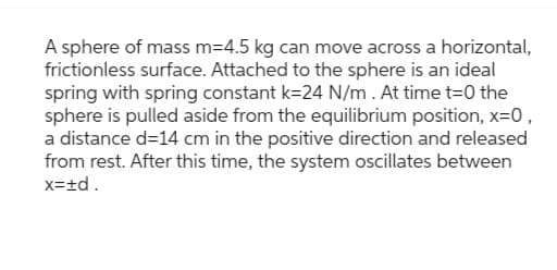 A sphere of mass m=4.5 kg can move across a horizontal,
frictionless surface. Attached to the sphere is an ideal
spring with spring constant k=24 N/m. At time t=0 the
sphere is pulled aside from the equilibrium position, x=0,
a distance d=14 cm in the positive direction and released
from rest. After this time, the system oscillates between
x=±d.