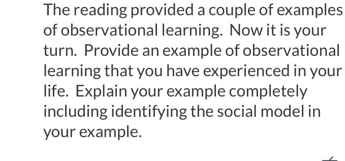 The reading provided a couple of examples
of observational learning. Now it is your
turn. Provide an example of observational
learning that you have experienced in your
life. Explain your example completely
including identifying the social model in
your example.
