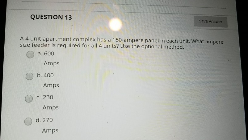 QUESTION 13
Save Answer
A 4 unit apartment complex has a 150-ampere panel in each unit. What ampere
size feeder is required for all 4 units? Use the optional method.
a. 600
Amps
b. 400
Amps
С. 230
Amps
d. 270
Amps
