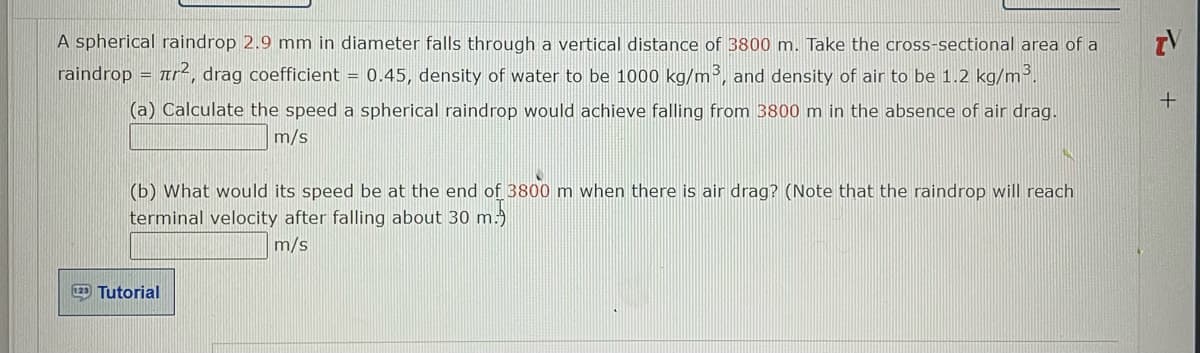 A spherical raindrop 2.9 mm in diameter falls through a vertical distance of 3800 m. Take the cross-sectional area of a
raindrop = r², drag coefficient = 0.45, density of water to be 1000 kg/m³, and density of air to be 1.2 kg/m³.
(a) Calculate the speed a spherical raindrop would achieve falling from 3800 m in the absence of air drag.
m/s
(b) What would its speed be at the end of 3800 m when there is air drag? (Note that the raindrop will reach
terminal velocity after falling about 30 m.
m/s
129 Tutorial
TV
+