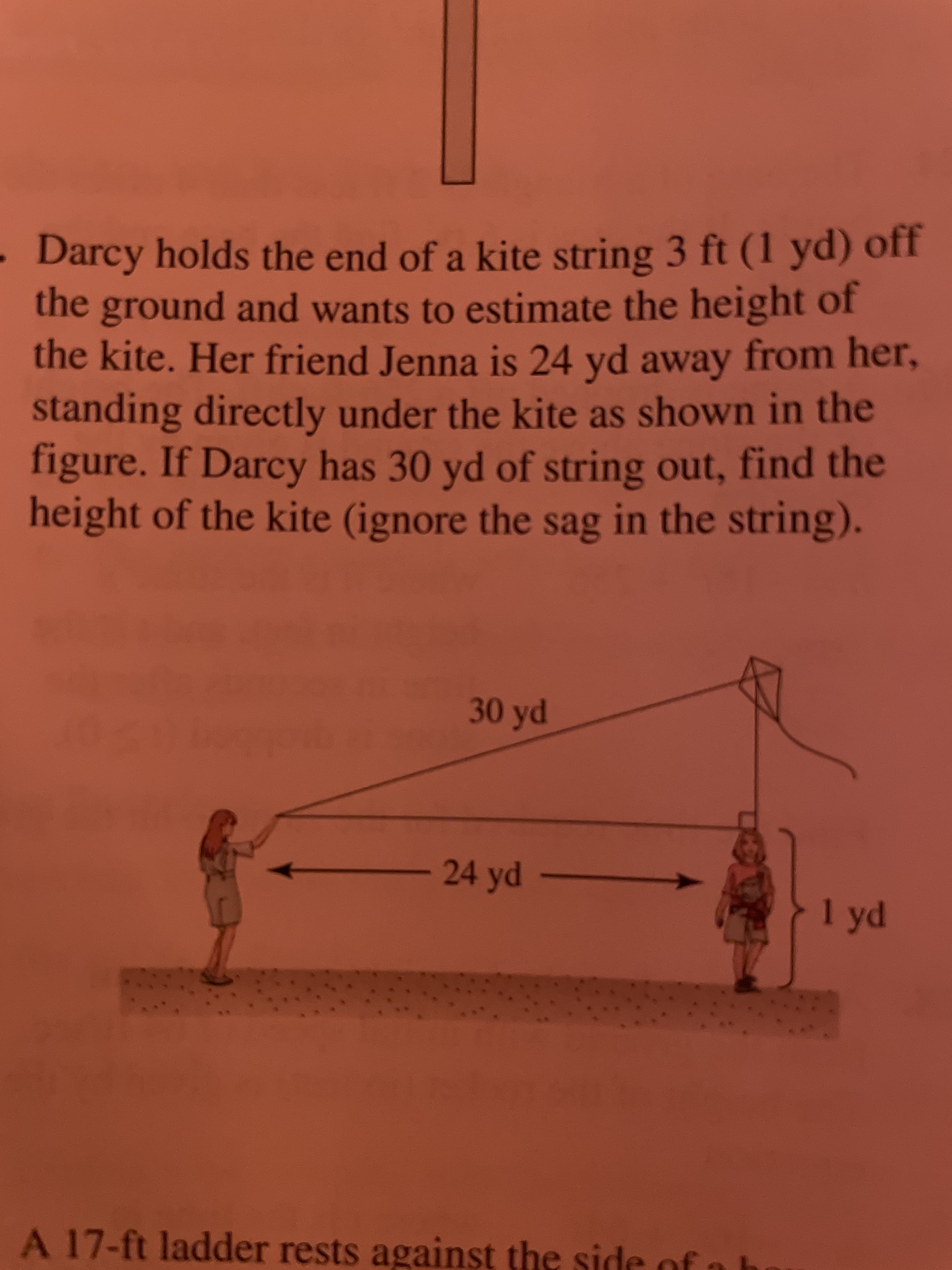 Darcy holds the end of a kite string 3 ft (1 yd) off
the ground and wants to estimate the height of
the kite. Her friend Jenna is 24 yd away from her,
standing directly under the kite as shown in the
figure. If Darcy has 30 yd of string out, find the
height of the kite (ignore the sag in the string).
