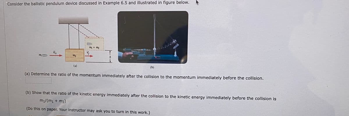 "Consider the ballistic pendulum device discussed in Example 6.5 and illustrated in figure below.
m + m2
(a)
(b)
(a) Determine the ratio of the momentum immediately after the collision to the momentum immediately before the collision.
(b) Show that the ratio of the kinetic energy immediately after the collision to the kinetic energy immediately before the collision is
m1/(m1 + m2)
(Do this on paper. Your instructor may ask you to turn in this work.)
