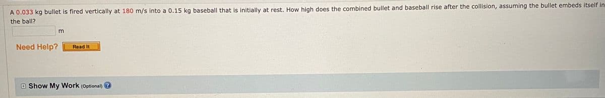 A 0.033 kg bullet is fired vertically at 180 m/s into a 0.15 kg baseball that is initially at rest. How high does the combined bullet and baseball rise after the collision, assuming the bullet embeds itself in
the ball?
m
Need Help?
Read It
E Show My Work (Optional)
