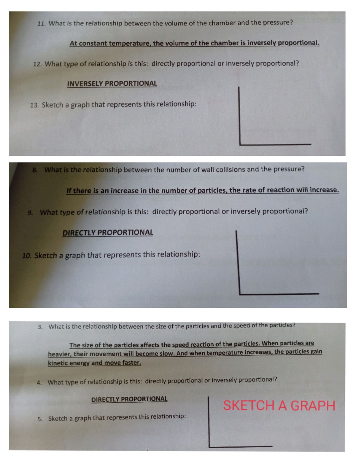 11. What is the relationship between the volume of the chamber and the pressure?
At constant temperature, the volume of the chamber is inversely proportional.
12. What type of relationship is this: directly proportional or inversely proportional?
INVERSELY PROPORTIONAL
13. Sketch a graph that represents this relationship:
8. What is the relationship between the number of wall collisions and the pressure?
If there is an increase in the number of particles, the rate of reaction will increase.
9. What type of relationship is this: directly proportional or inversely proportional?
DIRECTLY PROPORTIONAL
10. Sketch a graph that represents this relationship:
3. What is the relationship between the size of the particles and the speed of the particles?
The size of the particles affects the speed reaction of the particles. When particles are
heavier, their movement will become slow. And when temperature increases, the particles gain
kinetic energy and move faster.
4. What type of relationship is this: directly proportional or inversely proportional?
DIRECTLY PROPORTIONAL
SKETCH A GRAPH
5. Sketch a graph that represents this relationship:
