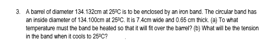 3. A barrel of diameter 134.132cm at 25°C is to be enclosed by an iron band. The circular band has
an inside diameter of 134.100cm at 25°C. It is 7.4cm wide and 0.65 cm thick. (a) To what
temperature must the band be heated so that it will fit over the barrel? (b) What will be the tension
in the band when it cools to 25°C?
