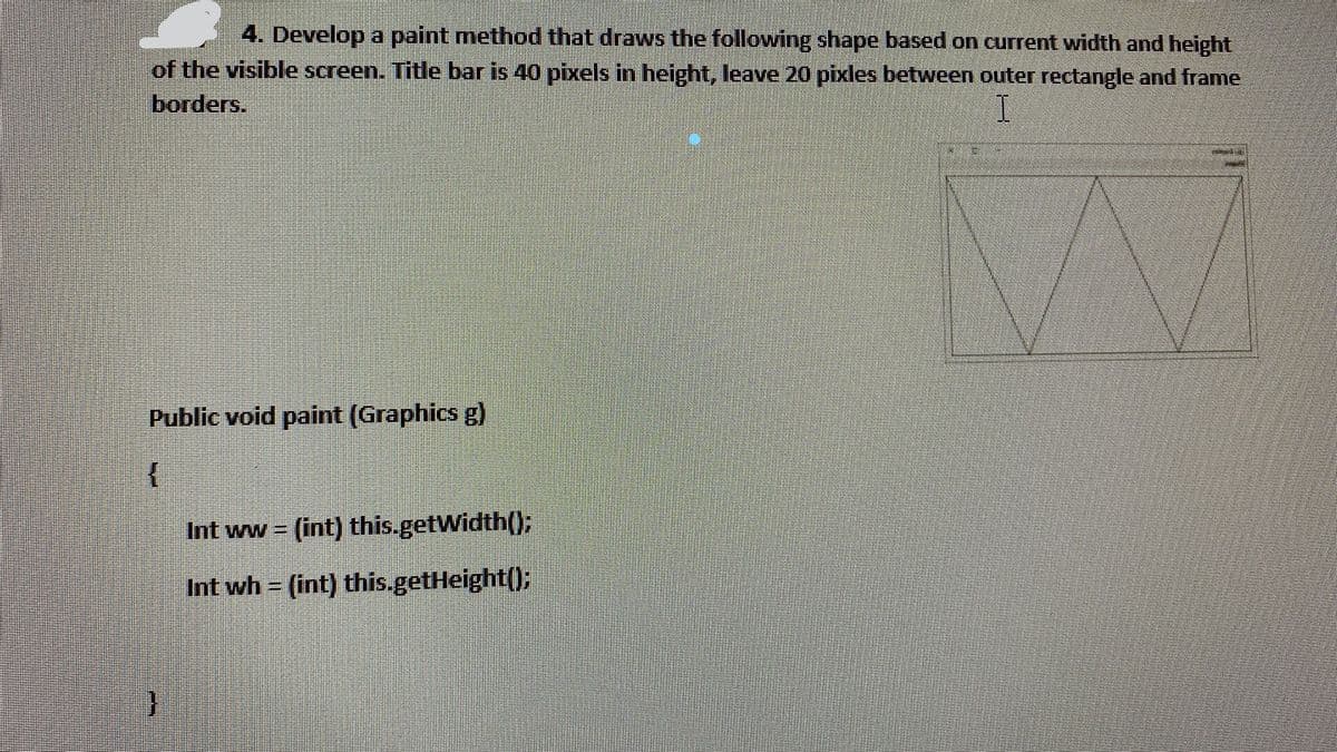 4. Develop a paint method that draws the following shape based on current width and height
of the visible screen. Title bar is 40 pixels in height, leave 20 pixles between outer rectangle and frame
borders.
Public void paint (Graphics g)
Int ww (int) this.getWidth(0:
%3D
Int wh = (int) this.getHeight();
