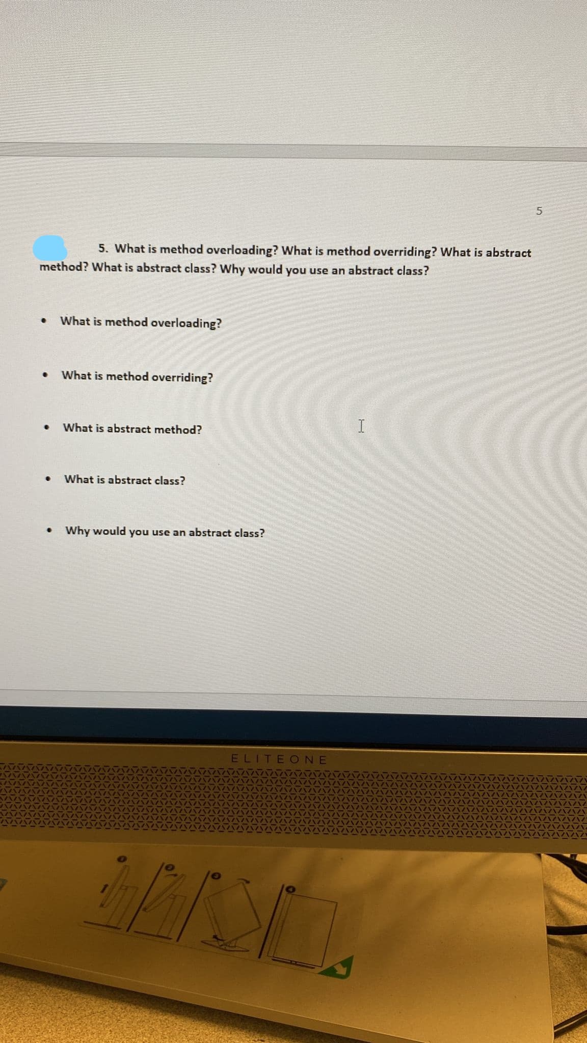 5. What is method overloading? What is method overriding? What is abstract
method? What is abstract class? Why would you use an abstract class?
What is method overloading?
What is method overriding?
What is abstract method?
I
What is abstract class?
• Why would you use an abstract class?
ELITEONE
