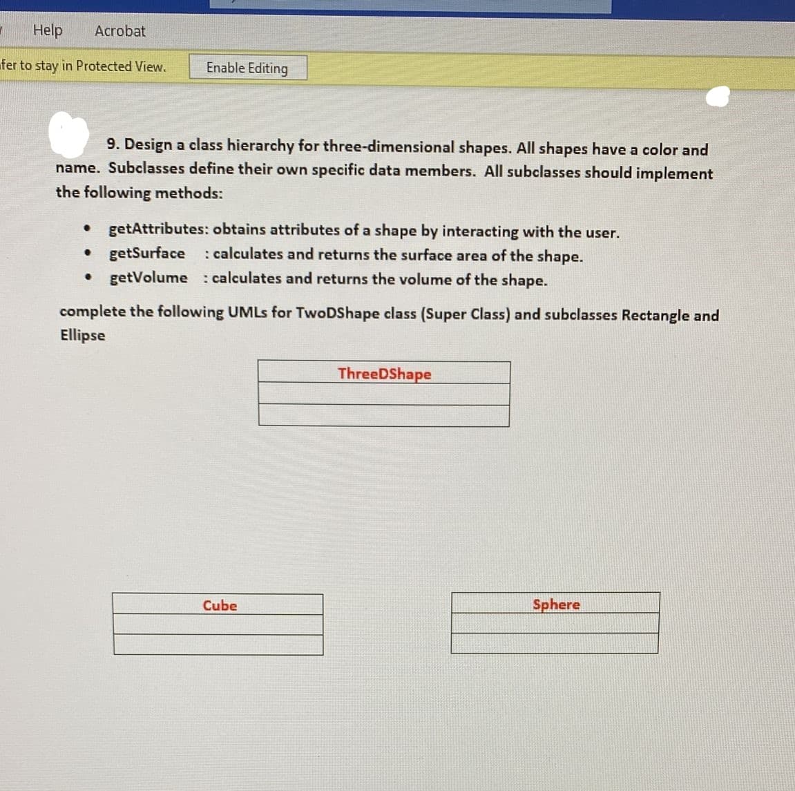 Help
Acrobat
fer to stay in Protected View.
Enable Editing
9. Design a class hierarchy for three-dimensional shapes. All shapes have a color and
name. Subclasses define their own specific data members. All subclasses should implement
the following methods:
• getAttributes: obtains attributes of a shape by interacting with the user.
• getSurface
• getVolume : calculates and returns the volume of the shape.
: calculates and returns the surface area of the shape.
complete the following UMLS for TwoDShape class (Super Class) and subclasses Rectangle and
Ellipse
ThreeDShape
Cube
Sphere

