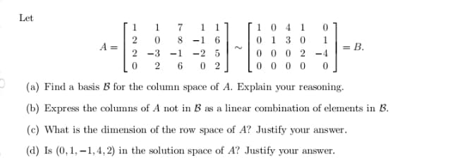 Let
1 0 4 1
0 1 3 0
1
1
1
1
-1
6.
1.
A =
= B.
00 0 2
000 0
2 -3 -1
-2 5
-4
6.
0 2
(a) Find a basis B for the column space of A. Explain your reasoning.
(b) Express the columns of A not in B as a linear combination of elements in B.
(c) What is the dimension of the row space of A? Justify your answer.
(d) Is (0, 1, –1, 4, 2) in the solution space of A? Justify your
answer.
