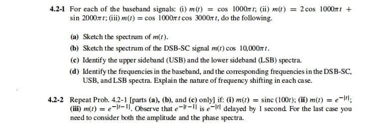 4.2-1 For each of the baseband signals: (i) m(t) = cos 1000t t; (ii) m(t) = 2 cos 1000rt +
sin 200071; (iii) m(t) = cos 1000r t cos 30007 1, do the following.
(a) Sketch the spectrum of m(t).
(b) Sketch the spectrum of the DSB-SC signal m(t) cos 10,000T t.
(c) Identify the upper sideband (USB) and the lower sideband (LSB) spectra.
(d) Identify the frequencies in the baseband, and the corresponding frequencies in the DSB-SC,
USB, and LSB spectra. Explain the nature of frequency shifting in each case.
4.2-2 Repeat Prob. 4.2-1 [parts (a), (b), and (c) only) if: (i) m(t) = sinc (100r); (ii) m(t) = e-l#l;
(ii) m(t) = e-l-1. Observe that e--1 is e-ll delayed by 1 second. For the last case you
need to consider both the amplitude and the phase spectra.
