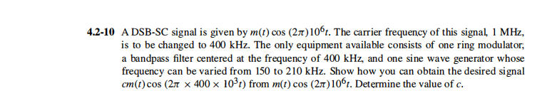 4.2-10 A DSB-SC signal is given by m(t) cos (27t)10°1. The carrier frequency of this signal, 1 MHz,
is to be changed to 400 kHz. The only equipment available consists of one ring modulator,
a bandpass filter centered at the frequency of 400 kHz, and one sine wave generator whose
frequency can be varied from 150 to 210 kHz. Show how you can obtain the desired signal
cm(t)cos (27 x 400 × 10³t) from m(t) cos (27)10°1. Determine the value of c.
