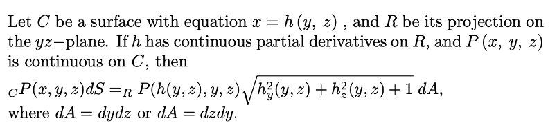 Let C be a surface with equation x = h (y, z) , and R be its projection on
the yz-plane. If h has continuous partial derivatives on R, and P (x, y, z)
is continuous on C, then
cP(x, y, z)dS =R P(h(y, z), y, z) /h3(y,z) + h?(y, z) + 1 dA,
where dA =
dydz or dA = dzdy.
