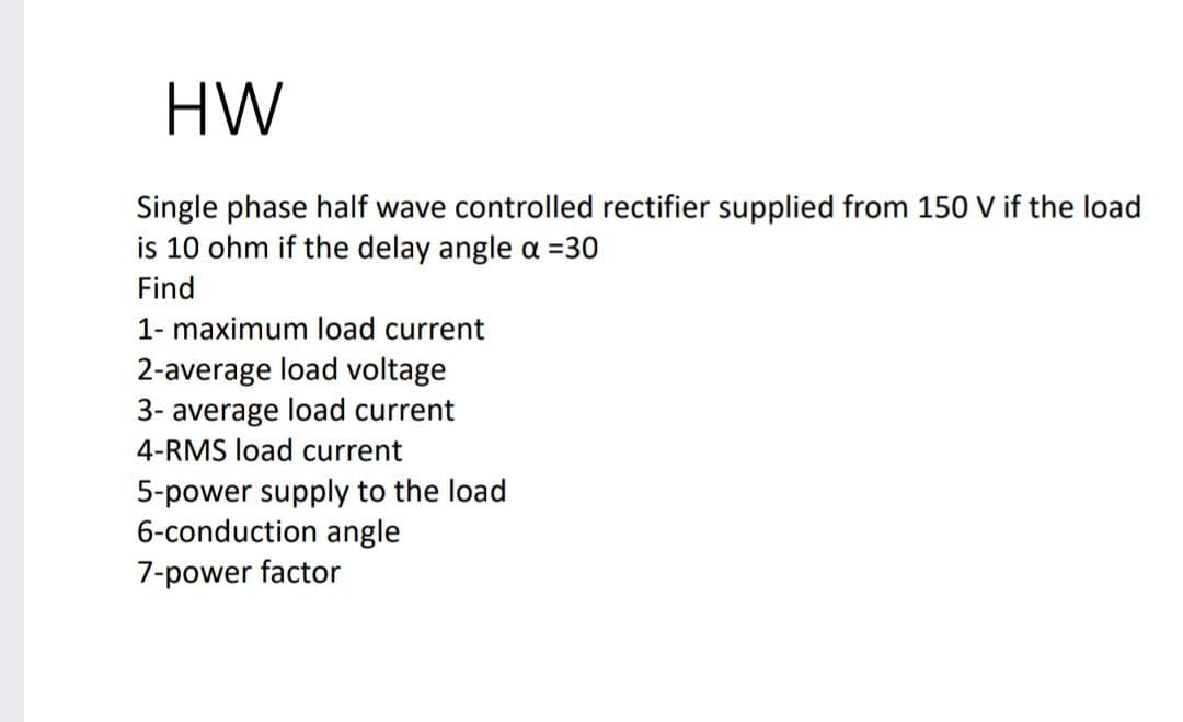 HW
Single phase half wave controlled rectifier supplied from 150 V if the load
is 10 ohm if the delay angle oa =30
Find
1- maximum load current
2-average load voltage
3- average load current
4-RMS load current
5-power supply to the load
6-conduction angle
7-power factor
